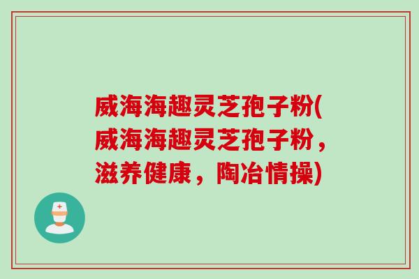威海海趣灵芝孢子粉(威海海趣灵芝孢子粉，滋养健康，陶冶情操)