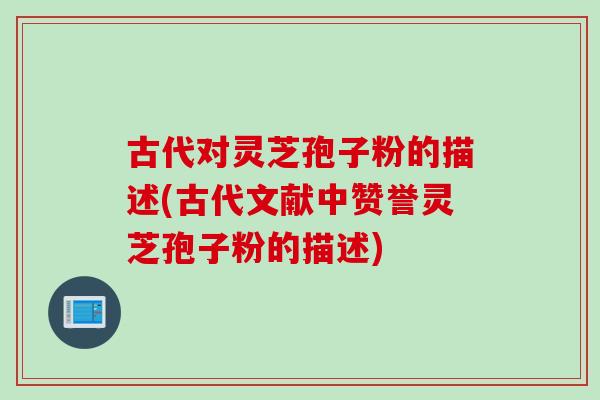 古代对灵芝孢子粉的描述(古代文献中赞誉灵芝孢子粉的描述)