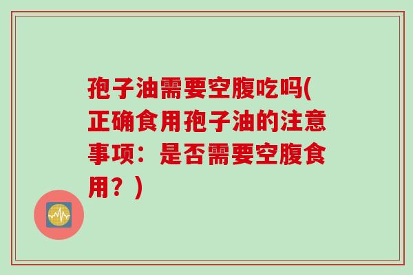 孢子油需要空腹吃吗(正确食用孢子油的注意事项:是否需要空腹食用?) 孢子油需要空腹吃吗(正确食用孢子油的注意事项:是否需要空腹食用?)