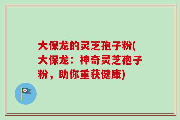 大保龙的灵芝孢子粉(大保龙：神奇灵芝孢子粉，助你重获健康)