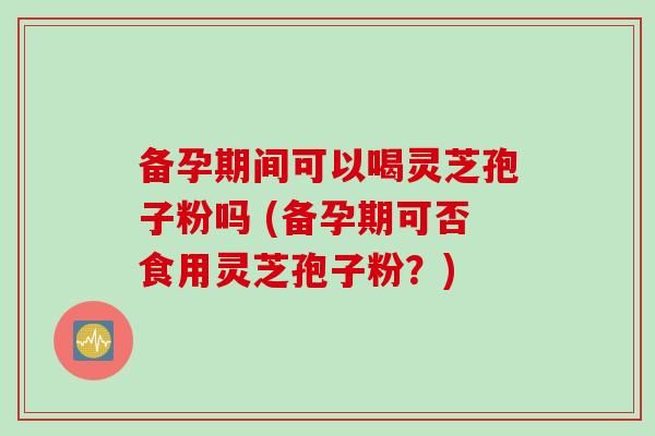 备孕期间可以喝灵芝孢子粉吗 (备孕期可否食用灵芝孢子粉？)
