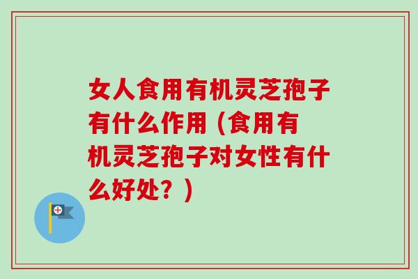 女人食用有机灵芝孢子有什么作用 (食用有机灵芝孢子对女性有什么好处？)