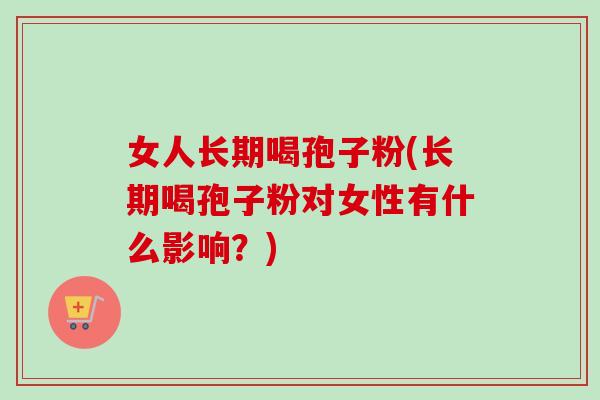 女人长期喝孢子粉(长期喝孢子粉对女性有什么影响？)