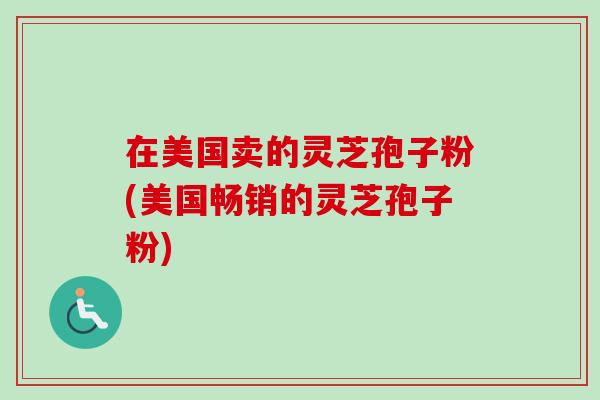 在美国卖的灵芝孢子粉(美国畅销的灵芝孢子粉)
