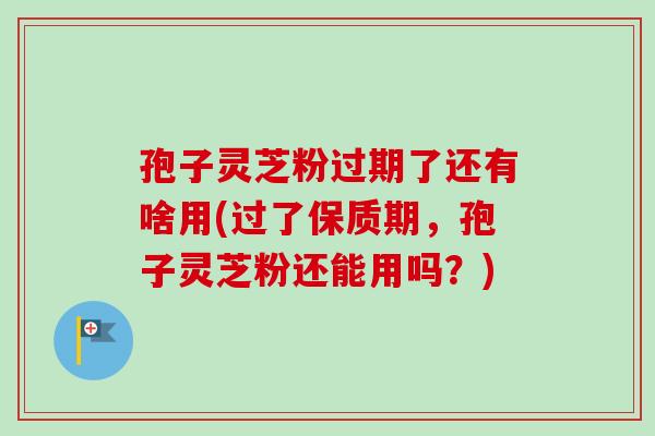 孢子灵芝粉过期了还有啥用(过了保质期，孢子灵芝粉还能用吗？)