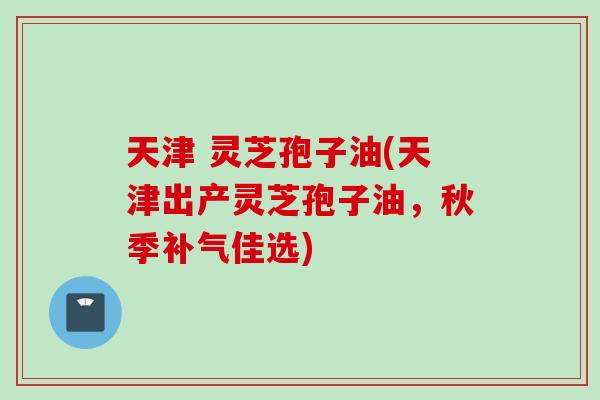 天津 灵芝孢子油(天津出产灵芝孢子油,秋季佳选) 天津 灵芝孢子油(天津出产灵芝孢子油,秋季佳选)