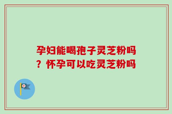 孕妇能喝孢子灵芝粉吗？怀孕可以吃灵芝粉吗