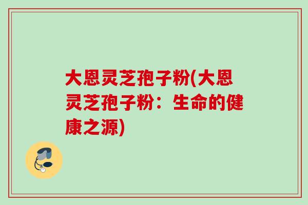 大恩灵芝孢子粉(大恩灵芝孢子粉：生命的健康之源)