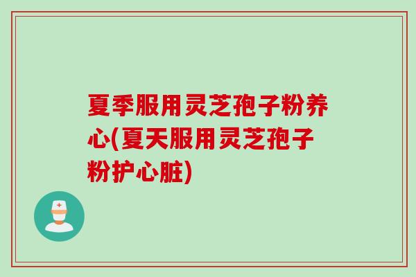 夏季服用灵芝孢子粉养心(夏天服用灵芝孢子粉护心脏)