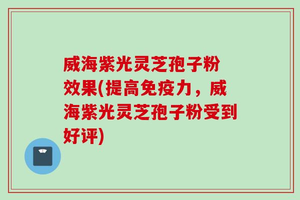 威海紫光灵芝孢子粉 效果(提高免疫力，威海紫光灵芝孢子粉受到好评)