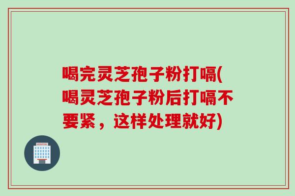 喝完灵芝孢子粉打嗝(喝灵芝孢子粉后打嗝不要紧,这样处理就好) 喝完灵芝孢子粉打嗝(喝灵芝孢子粉后打嗝不要紧,这样处理就好)