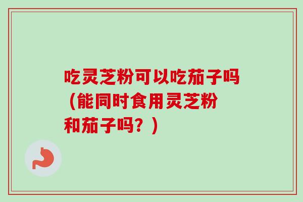 吃灵芝粉可以吃茄子吗 (能同时食用灵芝粉和茄子吗？)