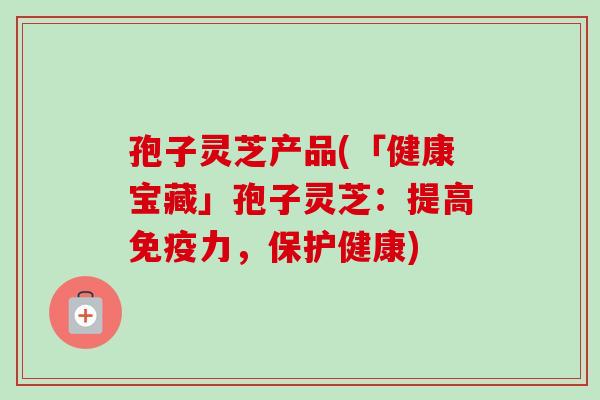孢子灵芝产品(「健康宝藏」孢子灵芝：提高免疫力，保护健康)