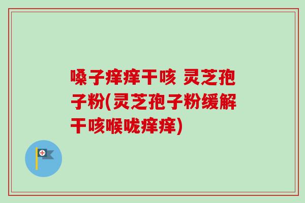 嗓子痒痒干咳 灵芝孢子粉(灵芝孢子粉缓解干咳喉咙痒痒)