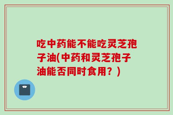 吃中药能不能吃灵芝孢子油(中药和灵芝孢子油能否同时食用？)