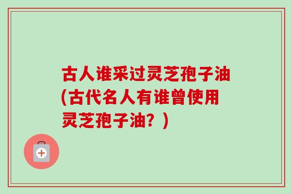 古人谁采过灵芝孢子油(古代名人有谁曾使用灵芝孢子油？)