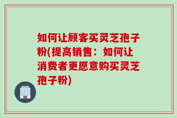 如何让顾客买灵芝孢子粉(提高销售：如何让消费者更愿意购买灵芝孢子粉)