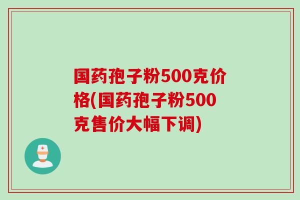 国药孢子粉500克价格(国药孢子粉500克售价大幅下调)
