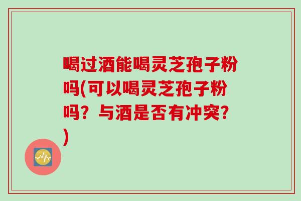 喝过酒能喝灵芝孢子粉吗(可以喝灵芝孢子粉吗？与酒是否有冲突？)