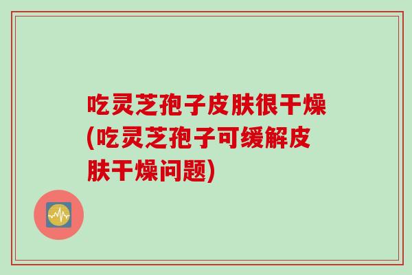 吃灵芝孢子皮肤很干燥(吃灵芝孢子可缓解皮肤干燥问题)