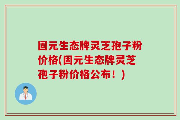 固元生态牌灵芝孢子粉价格(固元生态牌灵芝孢子粉价格公布！)