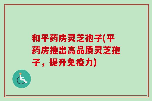 和平药房灵芝孢子(平药房推出高品质灵芝孢子，提升免疫力)