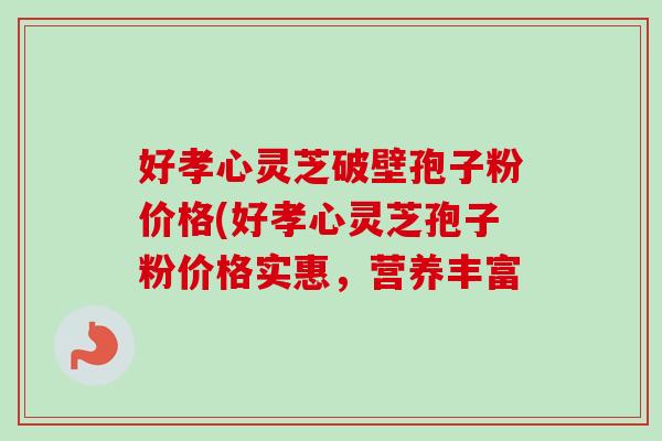 好孝心灵芝破壁孢子粉价格(好孝心灵芝孢子粉价格实惠，营养丰富