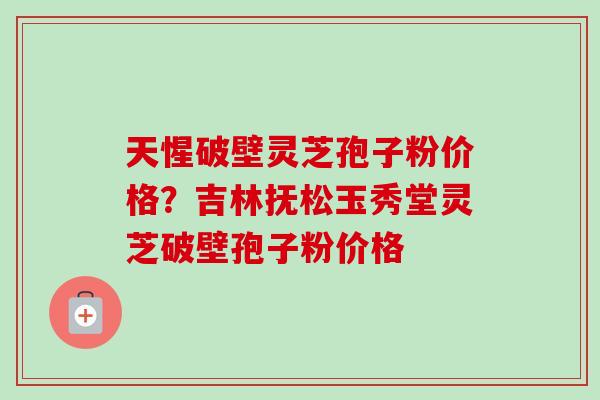 天惺破壁灵芝孢子粉价格？吉林抚松玉秀堂灵芝破壁孢子粉价格