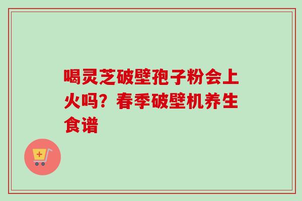 喝灵芝破壁孢子粉会上火吗？春季破壁机养生食谱