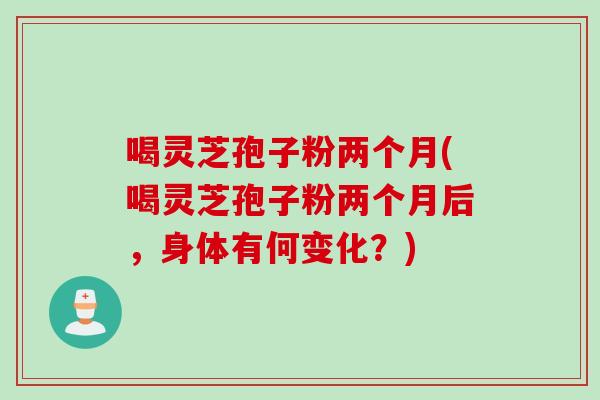 喝灵芝孢子粉两个月(喝灵芝孢子粉两个月后，身体有何变化？)