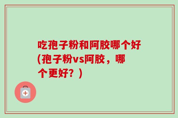 吃孢子粉和阿胶哪个好(孢子粉vs阿胶，哪个更好？)
