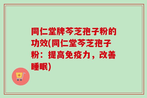 同仁堂牌芩芝孢子粉的功效(同仁堂芩芝孢子粉：提高免疫力，改善睡眠)