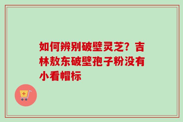 如何辨别破壁灵芝？吉林敖东破壁孢子粉没有小看帽标