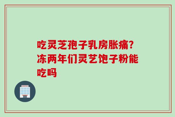 吃灵芝孢子乳房胀痛？冻两年们灵艺饱子粉能吃吗