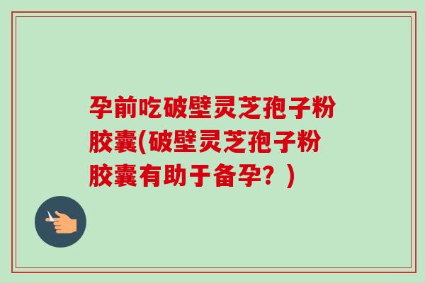 孕前吃破壁灵芝孢子粉胶囊(破壁灵芝孢子粉胶囊有助于备孕？)