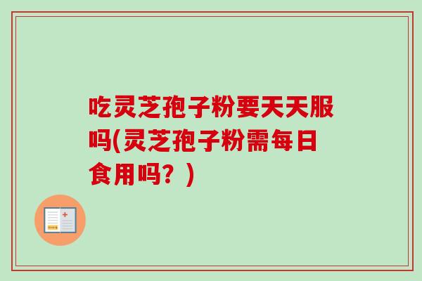 吃灵芝孢子粉要天天服吗(灵芝孢子粉需每日食用吗?) 吃灵芝孢子粉要天天服吗(灵芝孢子粉需每日食用吗?)