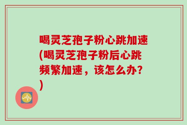 喝灵芝孢子粉心跳加速(喝灵芝孢子粉后心跳频繁加速，该怎么办？)