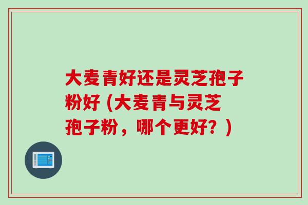 大麦青好还是灵芝孢子粉好 (大麦青与灵芝孢子粉，哪个更好？)