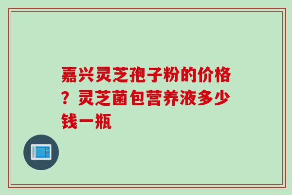 嘉兴灵芝孢子粉的价格？灵芝菌包营养液多少钱一瓶