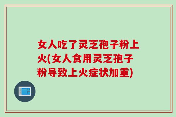 女人吃了灵芝孢子粉上火(女人食用灵芝孢子粉导致上火症状加重) 女人吃了灵芝孢子粉上火(女人食用灵芝孢子粉导致上火症状加重)