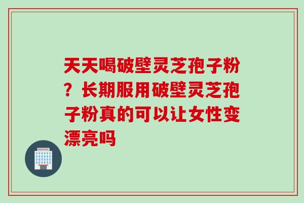 天天喝破壁灵芝孢子粉？长期服用破壁灵芝孢子粉真的可以让女性变漂亮吗