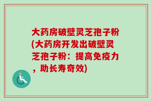 大药房破壁灵芝孢子粉(大药房开发出破壁灵芝孢子粉：提高免疫力，助长寿奇效)