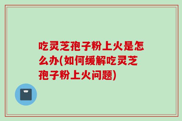 吃灵芝孢子粉上火是怎么办(如何缓解吃灵芝孢子粉上火问题)