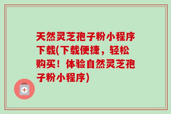 天然灵芝孢子粉小程序下载(下载便捷，轻松购买！体验自然灵芝孢子粉小程序)