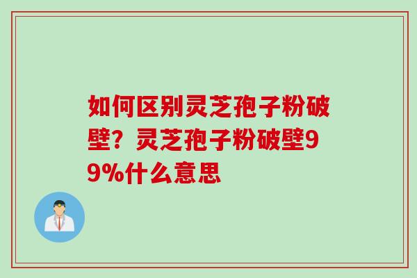 如何区别灵芝孢子粉破壁？灵芝孢子粉破壁99%什么意思