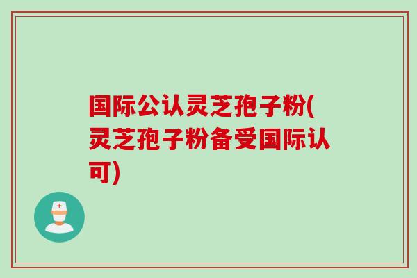 国际公认灵芝孢子粉(灵芝孢子粉备受国际认可)