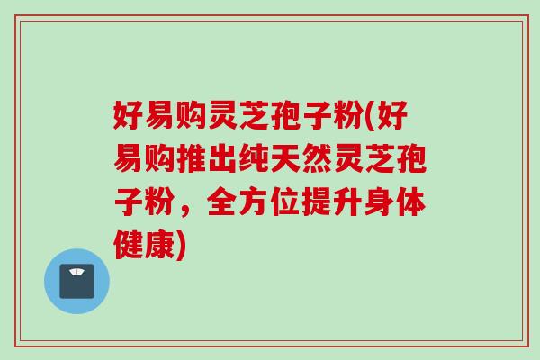 好易购灵芝孢子粉(好易购推出纯天然灵芝孢子粉，全方位提升身体健康)