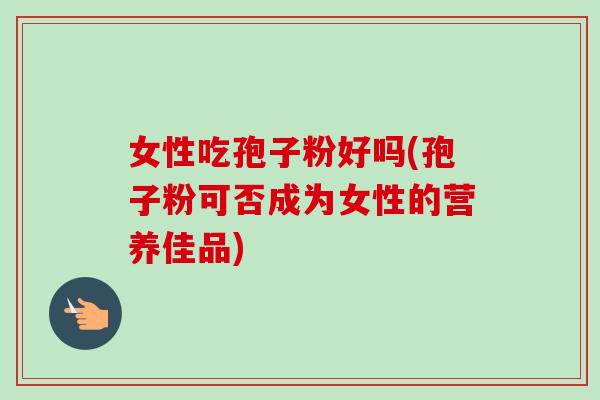 女性吃孢子粉好吗(孢子粉可否成为女性的营养佳品)
