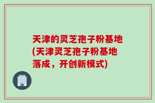 天津的灵芝孢子粉基地(天津灵芝孢子粉基地落成，开创新模式)