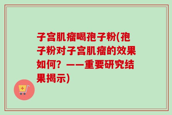 子宫肌瘤喝孢子粉(孢子粉对子宫肌瘤的效果如何？——重要研究结果揭示)